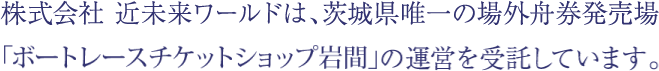 株式会社 近未来ワールドは、茨城県唯一の場外舟券発売場「ボートレースチケットショップ岩間」の運営を受託しています。