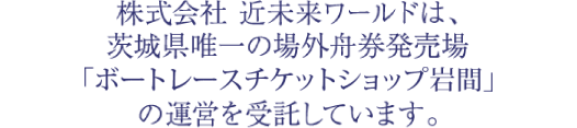 株式会社 近未来ワールドは、茨城県唯一の場外舟券発売場「ボートレースチケットショップ岩間」の運営を受託しています。