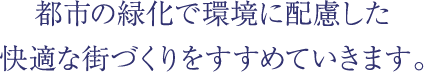 都市の緑化で環境に配慮した快適な街づくりをすすめていきます。