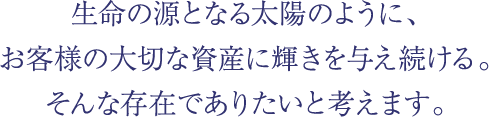 生命の源となる太陽のように、お客様の大切な資産に輝きを与え続ける。そんな存在でありたいと考えます。