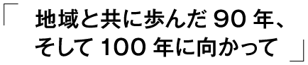 「地域と共に歩んだ90年、そして100年に向かって」