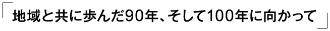 「地域と共に歩んだ90年、そして100年に向かって」