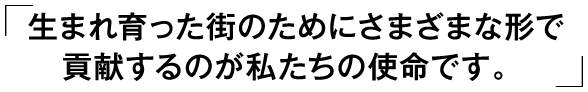 「生まれ育った街のためにさまざまな形で貢献するのが私たちの使命です。」